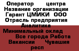 Оператор Call-центра › Название организации ­ Гарант-ЦМИКИ, ООО › Отрасль предприятия ­ Аналитика › Минимальный оклад ­ 17 000 - Все города Работа » Вакансии   . Чувашия респ.